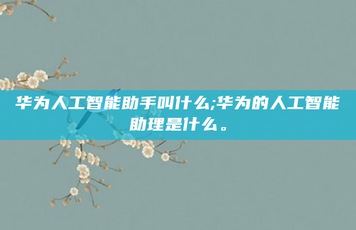 华为人工智能助手叫什么;华为的人工智能助理是什么。