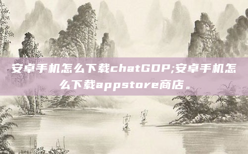 安卓手机怎么下载chatGDP;安卓手机怎么下载appstore商店。