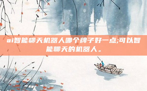 ai智能聊天机器人哪个牌子好一点;可以智能聊天的机器人。