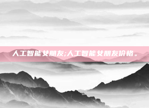 人工智能女朋友;人工智能女朋友价格。