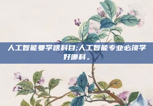 人工智能要学啥科目;人工智能专业必须学好哪科。