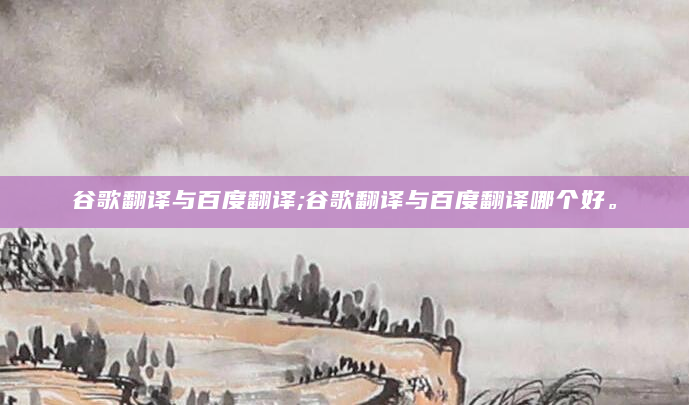 谷歌翻译与百度翻译;谷歌翻译与百度翻译哪个好。