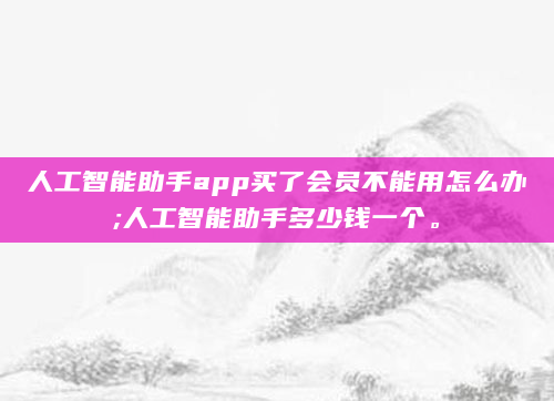 人工智能助手app买了会员不能用怎么办;人工智能助手多少钱一个。
