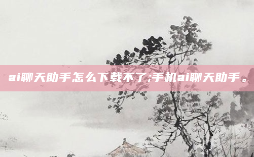 ai聊天助手怎么下载不了;手机ai聊天助手。