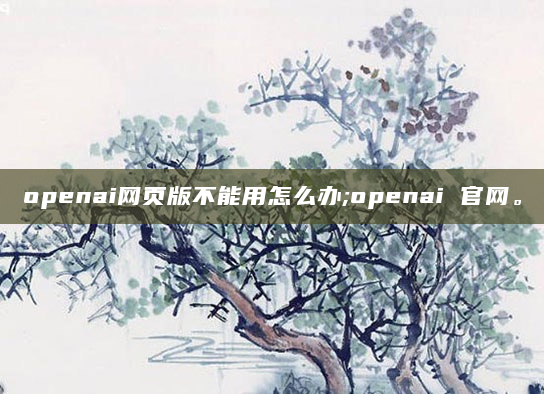 openai网页版不能用怎么办;openai 官网。