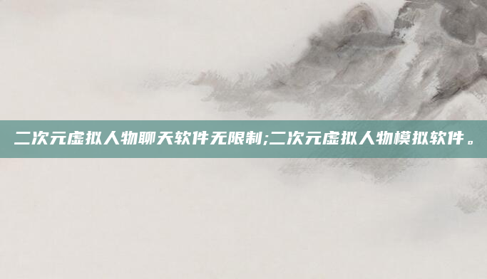 二次元虚拟人物聊天软件无限制;二次元虚拟人物模拟软件。