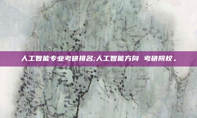 人工智能专业考研排名;人工智能方向 考研院校。