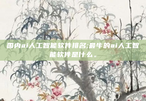 国内ai人工智能软件排名;最牛的ai人工智能软件是什么。