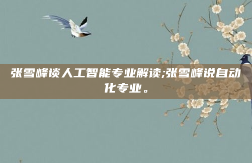 张雪峰谈人工智能专业解读;张雪峰说自动化专业。