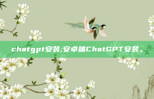 chatgpt安装;安卓端ChatGPT安装。