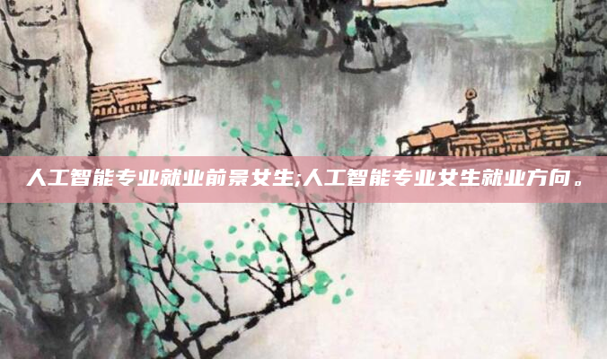 人工智能专业就业前景女生;人工智能专业女生就业方向。