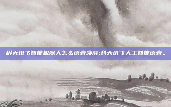 科大讯飞智能机器人怎么语音唤醒;科大讯飞人工智能语音。