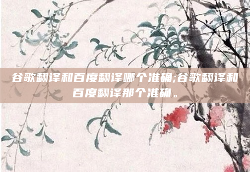 谷歌翻译和百度翻译哪个准确;谷歌翻译和百度翻译那个准确。