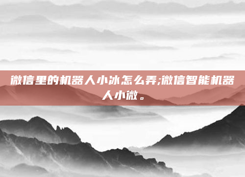 微信里的机器人小冰怎么弄;微信智能机器人小微。