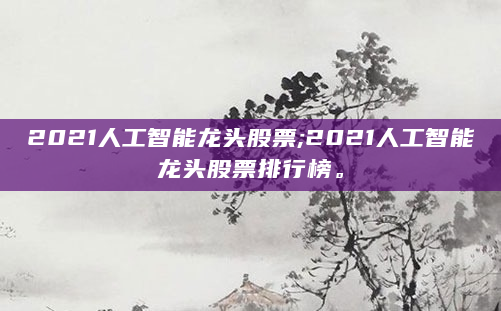2021人工智能龙头股票;2021人工智能龙头股票排行榜。