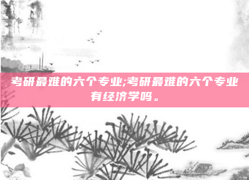 考研最难的六个专业;考研最难的六个专业有经济学吗。
