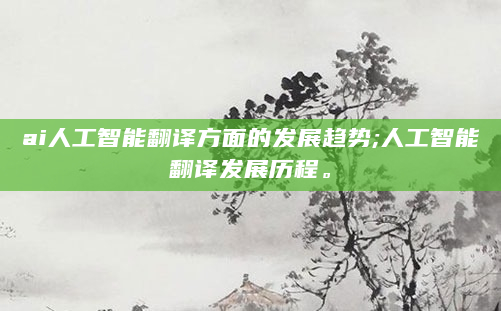 ai人工智能翻译方面的发展趋势;人工智能翻译发展历程。