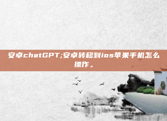安卓chatGPT;安卓转移到ios苹果手机怎么操作。