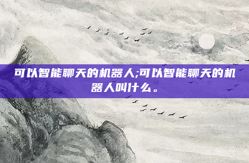 可以智能聊天的机器人;可以智能聊天的机器人叫什么。
