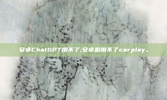 安卓ChatGPT用不了;安卓机用不了carplay。