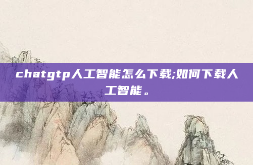 chatgtp人工智能怎么下载;如何下载人工智能。
