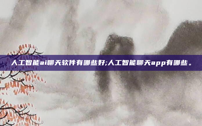 人工智能ai聊天软件有哪些好;人工智能聊天app有哪些。