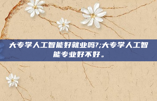 大专学人工智能好就业吗?;大专学人工智能专业好不好。