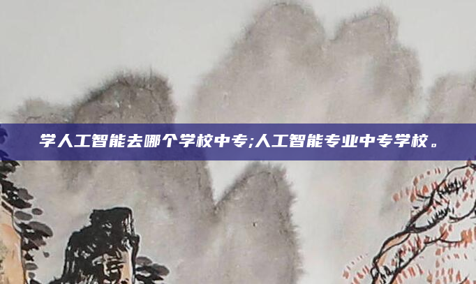 学人工智能去哪个学校中专;人工智能专业中专学校。