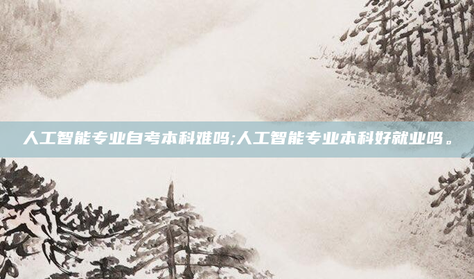 人工智能专业自考本科难吗;人工智能专业本科好就业吗。