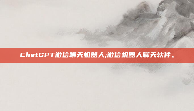 ChatGPT微信聊天机器人;微信机器人聊天软件。