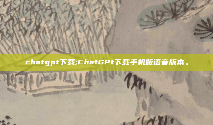 chatgpt下载;ChatGPt下载手机版语音版本。