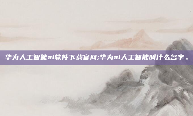 华为人工智能ai软件下载官网;华为ai人工智能叫什么名字。