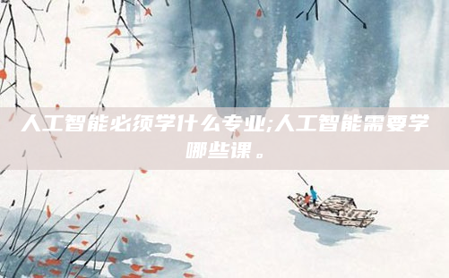 人工智能必须学什么专业;人工智能需要学哪些课。