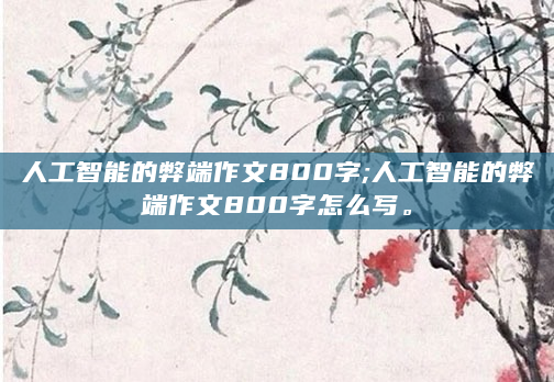 人工智能的弊端作文800字;人工智能的弊端作文800字怎么写。