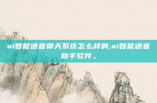 ai智能语音聊天系统怎么样啊;ai智能语音助手软件。