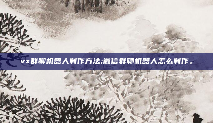 vx群聊机器人制作方法;微信群聊机器人怎么制作。