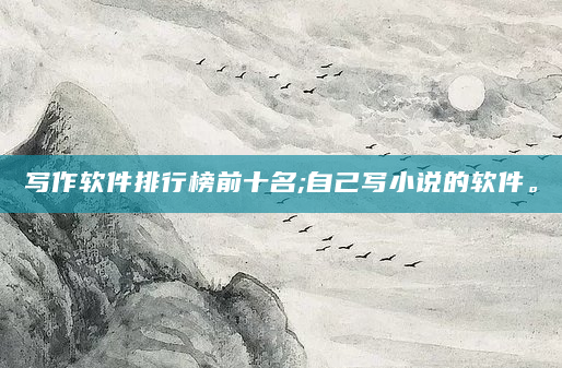 写作软件排行榜前十名;自己写小说的软件。