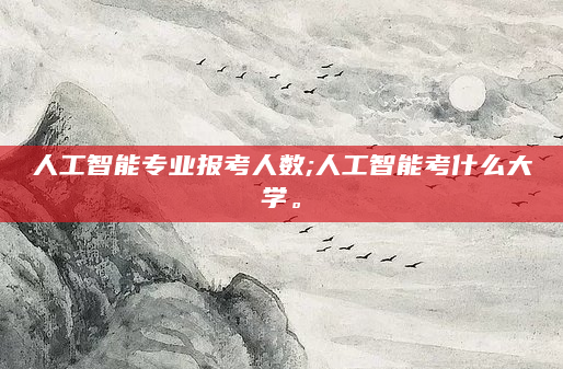 人工智能专业报考人数;人工智能考什么大学。