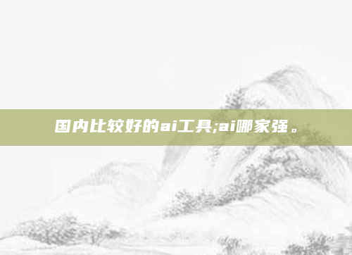 国内比较好的ai工具;ai哪家强。