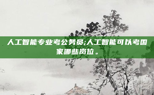 人工智能专业考公务员;人工智能可以考国家哪些岗位。