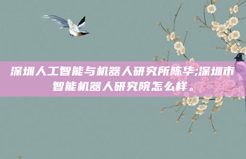 深圳人工智能与机器人研究所陈华;深圳市智能机器人研究院怎么样。