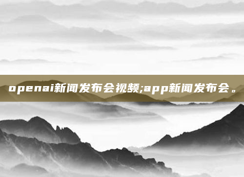 openai新闻发布会视频;app新闻发布会。