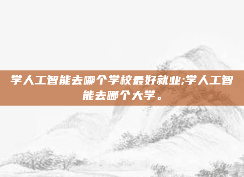 学人工智能去哪个学校最好就业;学人工智能去哪个大学。