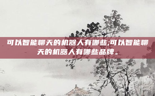 可以智能聊天的机器人有哪些;可以智能聊天的机器人有哪些品牌。