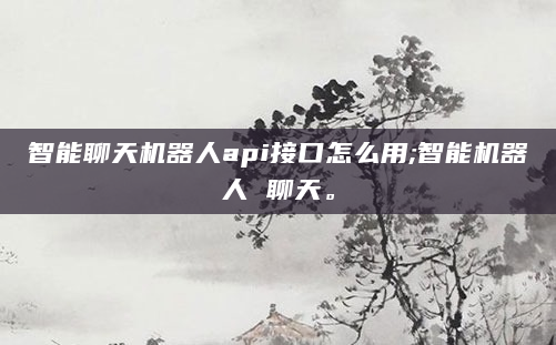 智能聊天机器人api接口怎么用;智能机器人 聊天。