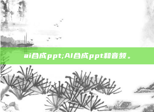 ai合成ppt;AI合成ppt和音频。