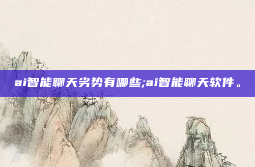 ai智能聊天劣势有哪些;ai智能聊天软件。