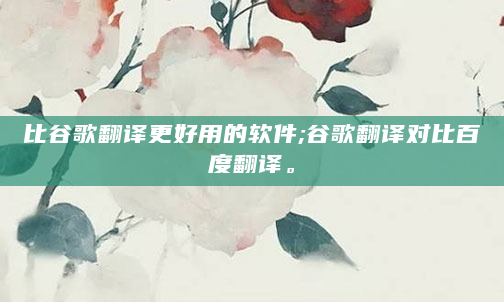 比谷歌翻译更好用的软件;谷歌翻译对比百度翻译。