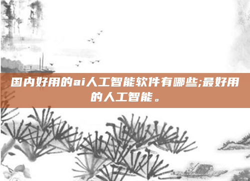 国内好用的ai人工智能软件有哪些;最好用的人工智能。