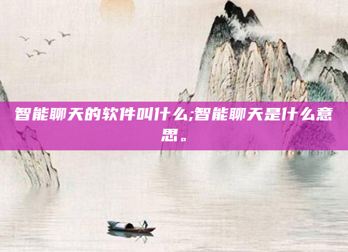 智能聊天的软件叫什么;智能聊天是什么意思。